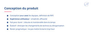 Conception du produit
● Conception pour avec les équipes, définition de l’API
● Expérience utilisateur : simplicité, efficacité
● Fait pour durer : robuste et maintenable dans le temps
● Évolutif : Anticiper les changements de technos ou d’organisation
● Rester pragmatique : ne pas mettre la barre trop haut
 