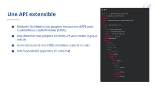 Une API extensible
● Déclarer facilement nos propres ressources d’API avec
CustomResourceDefinitions (CRDs)
● Implémenter nos propres contrôleurs avec notre logique
métier
● Auto-découverte des CRDs installées dans le cluster
● Interopérabilité (OpenAPI v3 schema)
 
