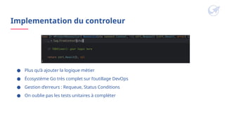 ● Plus qu’à ajouter la logique métier
● Écosystème Go très complet sur l’outillage DevOps
● Gestion d’erreurs : Requeue, Status Conditions
● On oublie pas les tests unitaires à compléter
Implementation du controleur
 