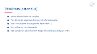Résultats (attendus)
● Moins de demandes de support
● Plus de temps passé sur des nouvelles fonctionnalités
● Nos services sont utilisés (moins de shadow IT)
● Nos utilisateurs sont contents
● Nos utilisateurs se contentent des permissions read-only sur l’infra
 