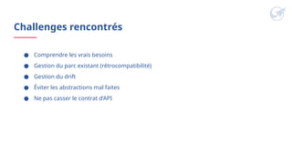 Challenges rencontrés
● Comprendre les vrais besoins
● Gestion du parc existant (rétrocompatibilité)
● Gestion du drift
● Éviter les abstractions mal faites
● Ne pas casser le contrat d’API
 