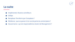 La suite
● Implémenter d’autres contrôleurs
● GitOps
● Remplacer Terraform par Crossplane ?
● Résilience : que se passe-t-il en cas de perte du control plane ?
● Gouvernance : qui est responsable du cluster de Management ?
 