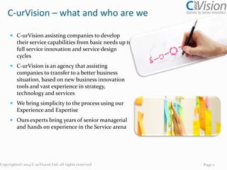 C-urVision – what and who are we
 C-urVision is an agency that assisting
companies to develop their service capabilities
from basic needs up to full service innovation
and service design cycles
 C-urVision assisting companies to transfer to a
better business situation, based on new
business innovation tools and vast experience
in strategy, technology and services
 We bring simplicity to the process using our
Experience and Expertise
 Ours experts bring years of senior managerial
and hands on experience in the Service arena

Copyrights© 2014 C-urVision Ltd. all rights reserved

Page 2

 