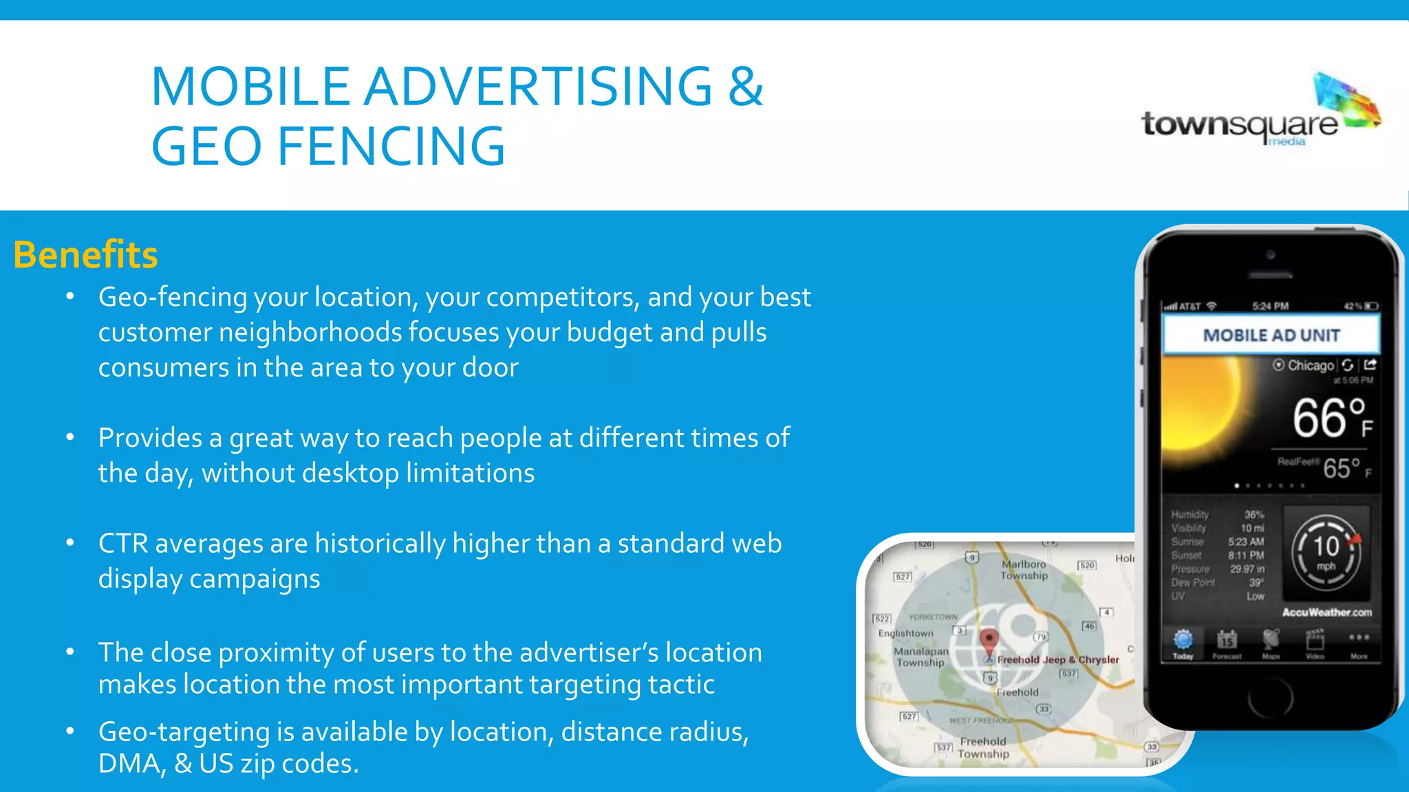 MOBILE ADVERTISING &
GEO FENCING
Benefits
• Geo-fencing your location, your competitors, and your best
customer neighborhoods focuses your budget and pulls
consumers in the area to your door
• Provides a great way to reach people at different times of
the day, without desktop limitations
• CTR averages are historically higher than a standard web
display campaigns
• The close proximity of users to the advertiser’s location
makes location the most important targeting tactic
• Geo-targeting is available by location, distance radius,
DMA, & US zip codes.
 