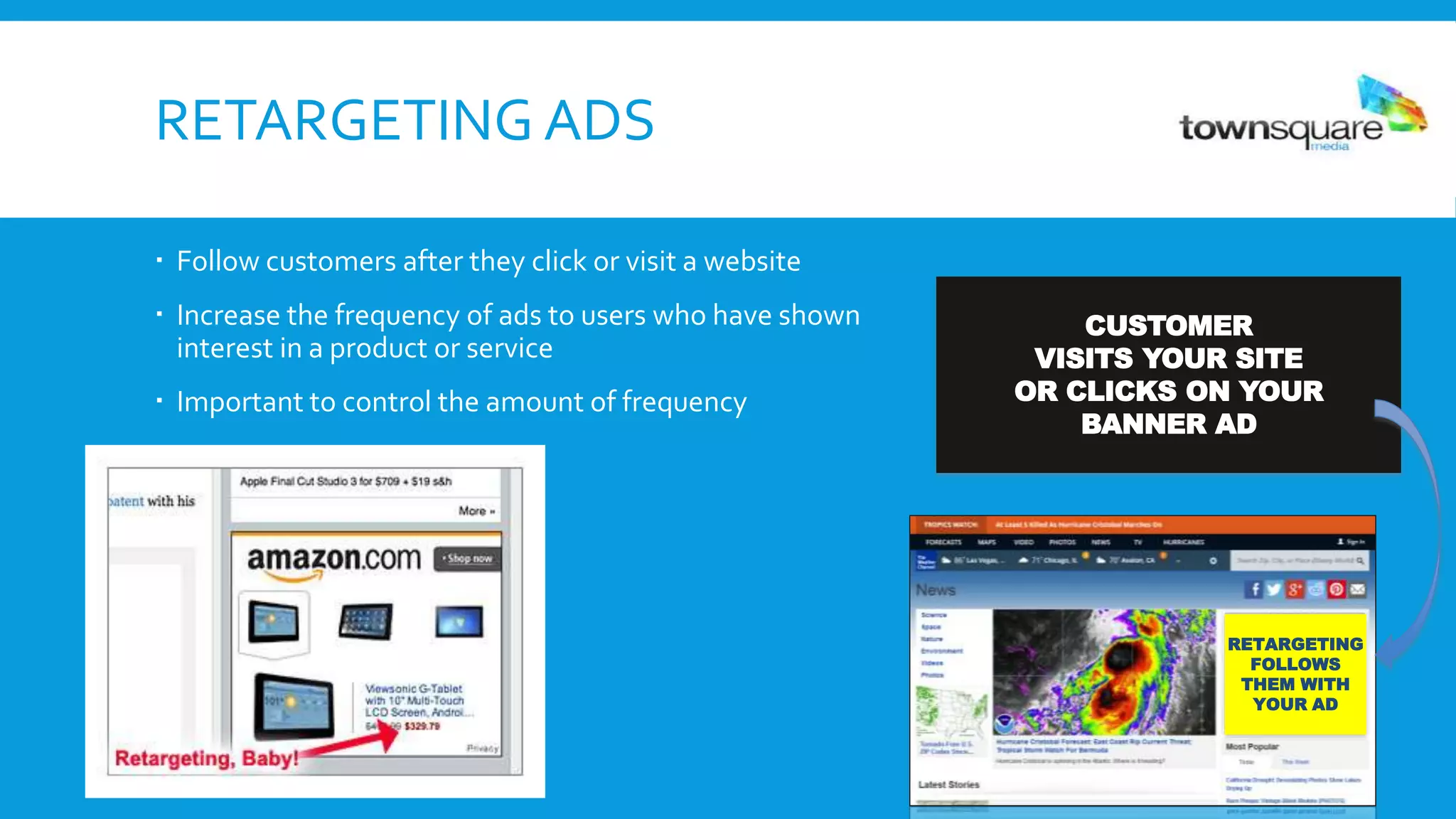 RETARGETING ADS
 Follow customers after they click or visit a website
 Increase the frequency of ads to users who have shown
interest in a product or service
 Important to control the amount of frequency
CUSTOMER
VISITS YOUR SITE
OR CLICKS ON YOUR
BANNER AD
RETARGETING
FOLLOWS
THEM WITH
YOUR AD
 