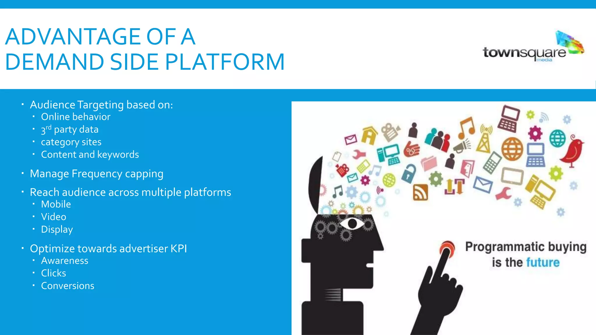 ADVANTAGE OF A
DEMAND SIDE PLATFORM
 AudienceTargeting based on:
 Online behavior
 3rd party data
 category sites
 Content and keywords
 Manage Frequency capping
 Reach audience across multiple platforms
 Mobile
 Video
 Display
 Optimize towards advertiser KPI
 Awareness
 Clicks
 Conversions
 
