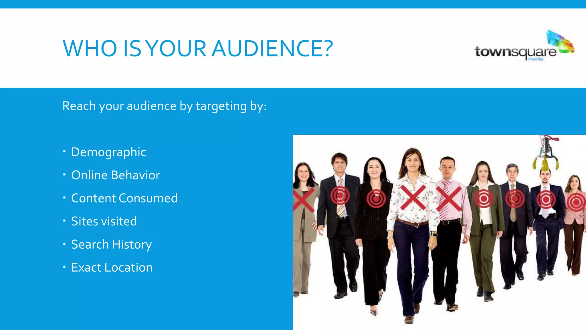 WHO ISYOUR AUDIENCE?
Reach your audience by targeting by:
 Demographic
 Online Behavior
 Content Consumed
 Sites visited
 Search History
 Exact Location
 