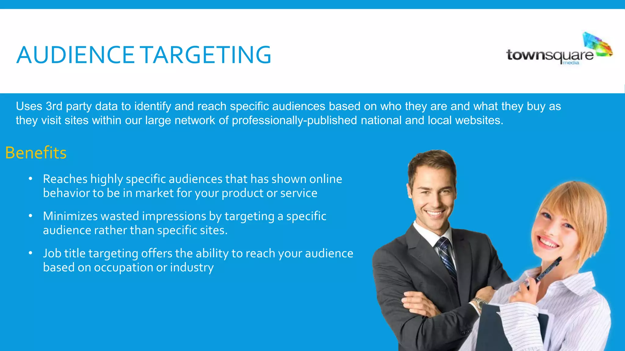 AUDIENCETARGETING
Benefits
• Reaches highly specific audiences that has shown online
behavior to be in market for your product or service
• Minimizes wasted impressions by targeting a specific
audience rather than specific sites.
• Job title targeting offers the ability to reach your audience
based on occupation or industry
Uses 3rd party data to identify and reach specific audiences based on who they are and what they buy as
they visit sites within our large network of professionally-published national and local websites.
 