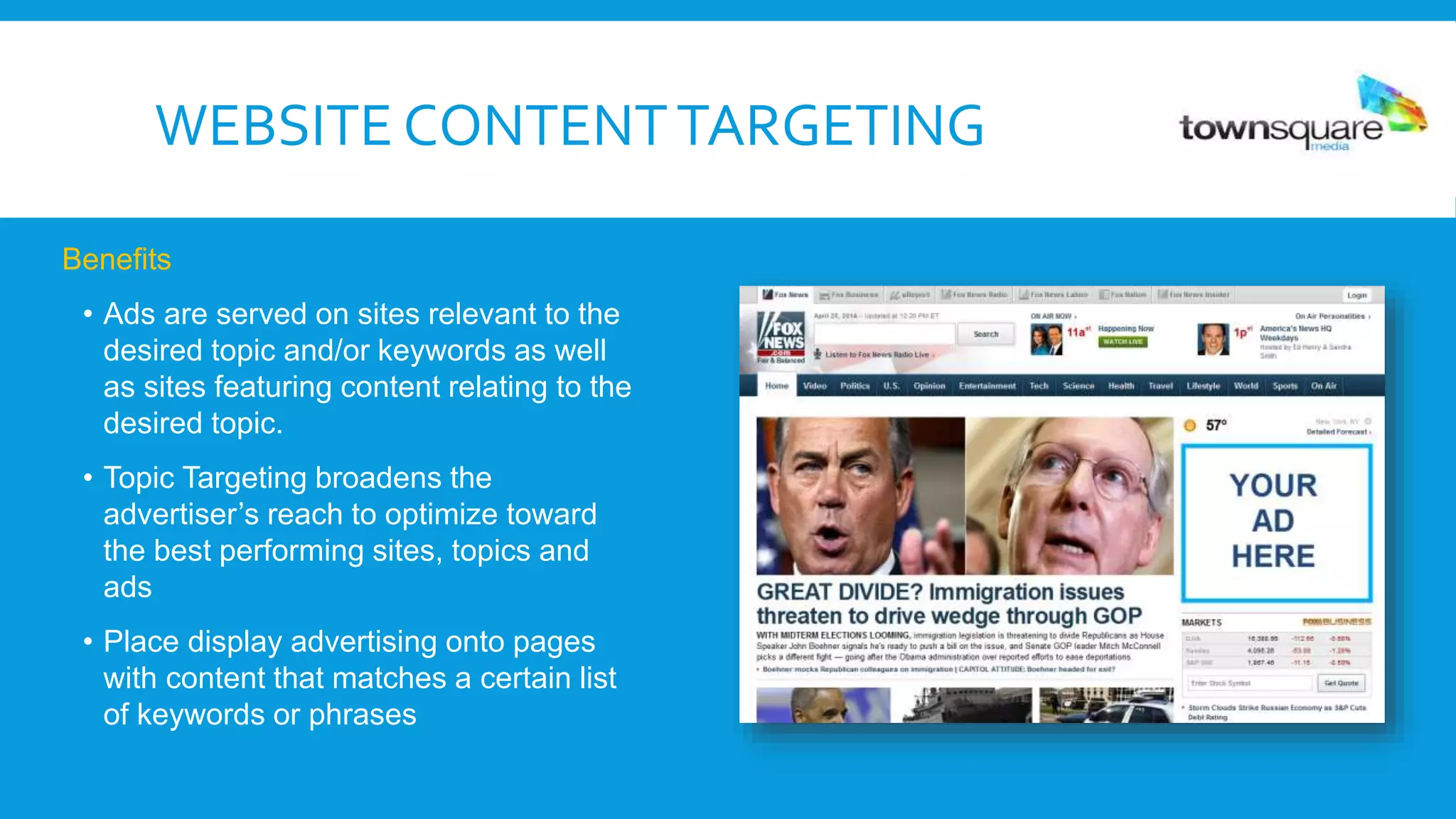 Website Targeting is designed to reach a target audience
through relevant content on customized site lists.
Benefits
• Ads are served on sites relevant to the
desired topic and/or keywords as well
as sites featuring content relating to the
desired topic.
• Topic Targeting broadens the
advertiser’s reach to optimize toward
the best performing sites, topics and
ads
• Place display advertising onto pages
with content that matches a certain list
of keywords or phrases
WEBSITE CONTENTTARGETING
 