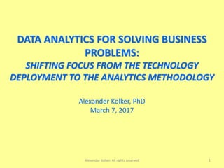 DATA ANALYTICS FOR SOLVING BUSINESS
PROBLEMS:
SHIFTING FOCUS FROM THE TECHNOLOGY
DEPLOYMENT TO THE ANALYTICS METHODOLOGY
Alexander Kolker, PhD
March 7, 2017
Alexander Kolker. All rights reserved 1
 