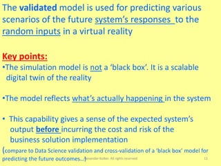 Alexander Kolker. All rights reserved 11
The validated model is used for predicting various
scenarios of the future system’s responses to the
random inputs in a virtual reality
Key points:
•The simulation model is not a ‘black box’. It is a scalable
digital twin of the reality
•The model reflects what’s actually happening in the system
• This capability gives a sense of the expected system’s
output before incurring the cost and risk of the
business solution implementation
(compare to Data Science validation and cross-validation of a ‘black box’ model for
predicting the future outcomes…)
 