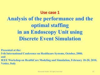 Alexander Kolker. All rights reserved 12
Use case 1
Analysis of the performance and the
optimal staffing
in an Endoscopy Unit using
Discrete Event Simulation
Presented at the:
5-th International Conference on Healthcare Systems, October, 2008;
and
IEEE Workshop on HealthCare Modeling and Simulation, February 18-20, 2010,
Venice, Italy
 