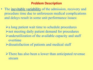 Problem Description
• The inevitable variability of the admission, recovery and
procedure time due to unforeseen medical complications
and delays result in some unit performance issues:
a long patient wait time to schedule procedures
not meeting daily patient demand for procedures
underutilization of the available capacity and staff
overtime
dissatisfaction of patients and medical staff
There has also been a lower than anticipated revenue
stream
 