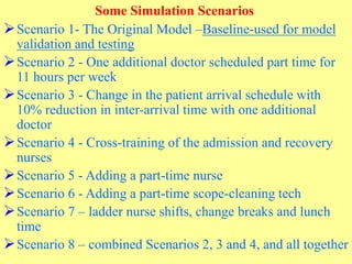Some Simulation Scenarios
Scenario 1- The Original Model –Baseline-used for model
validation and testing
Scenario 2 - One additional doctor scheduled part time for
11 hours per week
Scenario 3 - Change in the patient arrival schedule with
10% reduction in inter-arrival time with one additional
doctor
Scenario 4 - Cross-training of the admission and recovery
nurses
Scenario 5 - Adding a part-time nurse
Scenario 6 - Adding a part-time scope-cleaning tech
Scenario 7 – ladder nurse shifts, change breaks and lunch
time
Scenario 8 – combined Scenarios 2, 3 and 4, and all together
 