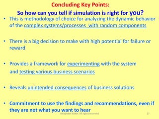 27
Concluding Key Points:
So how can you tell if simulation is right for you?
• This is methodology of choice for analyzing the dynamic behavior
of the complex systems/processes with random components
• There is a big decision to make with high potential for failure or
reward
• Provides a framework for experimenting with the system
and testing various business scenarios
• Reveals unintended consequences of business solutions
• Commitment to use the findings and recommendations, even if
they are not what you want to hearAlexander Kolker. All rights reserved
 