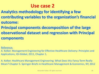 Use case 2
Analytics methodology for identifying a few
contributing variables to the organization’s financial
outcome:
Principal components decomposition of the large
observational dataset and regression with Principal
components
Reference:
A. Kolker. Management Engineering for Effective Healthcare Delivery: Principles and
Applications, IGI-Global, 2011, Chapter 1.
A. Kolker. Healthcare Management Engineering. What Does this Fancy Term Really
Mean? Chapter 5. Springer-Briefs in Healthcare Management & Economics, NY, 2012
Alexander Kolker. All rights reserved 28
 
