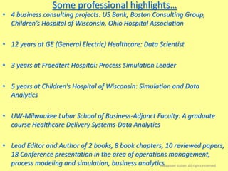 Some professional highlights…
• 4 business consulting projects: US Bank, Boston Consulting Group,
Children’s Hospital of Wisconsin, Ohio Hospital Association
• 12 years at GE (General Electric) Healthcare: Data Scientist
• 3 years at Froedtert Hospital: Process Simulation Leader
• 5 years at Children’s Hospital of Wisconsin: Simulation and Data
Analytics
• UW-Milwaukee Lubar School of Business-Adjunct Faculty: A graduate
course Healthcare Delivery Systems-Data Analytics
• Lead Editor and Author of 2 books, 8 book chapters, 10 reviewed papers,
18 Conference presentation in the area of operations management,
process modeling and simulation, business analyticsAlexander Kolker. All rights reserved
 