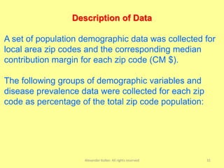 Alexander Kolker. All rights reserved 31
Description of Data
A set of population demographic data was collected for
local area zip codes and the corresponding median
contribution margin for each zip code (CM $).
The following groups of demographic variables and
disease prevalence data were collected for each zip
code as percentage of the total zip code population:
 