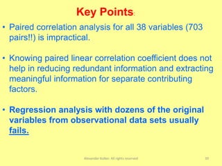 Alexander Kolker. All rights reserved 39
• Paired correlation analysis for all 38 variables (703
pairs!!) is impractical.
• Knowing paired linear correlation coefficient does not
help in reducing redundant information and extracting
meaningful information for separate contributing
factors.
• Regression analysis with dozens of the original
variables from observational data sets usually
fails.
Key Points:
 