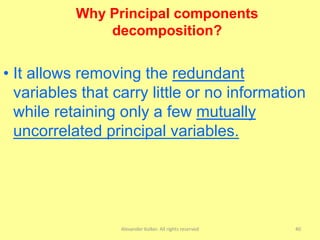 Alexander Kolker. All rights reserved 40
• It allows removing the redundant
variables that carry little or no information
while retaining only a few mutually
uncorrelated principal variables.
Why Principal components
decomposition?
 