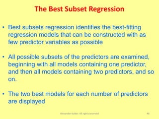 The Best Subset Regression
Alexander Kolker. All rights reserved 46
• Best subsets regression identifies the best-fitting
regression models that can be constructed with as
few predictor variables as possible
• All possible subsets of the predictors are examined,
beginning with all models containing one predictor,
and then all models containing two predictors, and so
on.
• The two best models for each number of predictors
are displayed
 