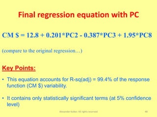 Final regression equation with PC
Alexander Kolker. All rights reserved 48
CM $ = 12.8 + 0.201*PC2 - 0.387*PC3 + 1.95*PC8
(compare to the original regression…)
Key Points:
• This equation accounts for R-sq(adj) = 99.4% of the response
function (CM $) variability.
• It contains only statistically significant terms (at 5% confidence
level)
 
