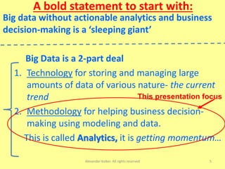 A bold statement to start with:
Big data without actionable analytics and business
decision-making is a ‘sleeping giant’
Big Data is a 2-part deal
1. Technology for storing and managing large
amounts of data of various nature- the current
trend
2. Methodology for helping business decision-
making using modeling and data.
This is called Analytics, it is getting momentum…
Alexander Kolker. All rights reserved 5
This presentation focus
 