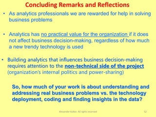 Concluding Remarks and Reflections
Alexander Kolker. All rights reserved 52
• As analytics professionals we are rewarded for help in solving
business problems
• Building analytics that influences business decision-making
requires attention to the non-technical side of the project
(organization’s internal politics and power-sharing)
• Analytics has no practical value for the organization if it does
not affect business decision-making, regardless of how much
a new trendy technology is used
So, how much of your work is about understanding and
addressing real business problems vs. the technology
deployment, coding and finding insights in the data?
 