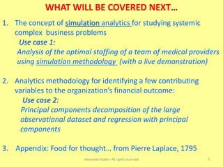 7
WHAT WILL BE COVERED NEXT…
1. The concept of simulation analytics for studying systemic
complex business problems
Use case 1:
Analysis of the optimal staffing of a team of medical providers
using simulation methodology (with a live demonstration)
2. Analytics methodology for identifying a few contributing
variables to the organization’s financial outcome:
Use case 2:
Principal components decomposition of the large
observational dataset and regression with principal
components
3. Appendix: Food for thought… from Pierre Laplace, 1795
Alexander Kolker. All rights reserved
 