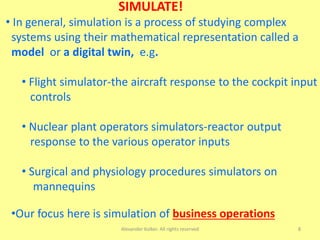 Alexander Kolker. All rights reserved 8
SIMULATE!
• In general, simulation is a process of studying complex
systems using their mathematical representation called a
model or a digital twin, e.g.
• Flight simulator-the aircraft response to the cockpit input
controls
• Nuclear plant operators simulators-reactor output
response to the various operator inputs
• Surgical and physiology procedures simulators on
mannequins
•Our focus here is simulation of business operations
 