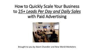 How to Quickly Scale Your Business
to 25+ Leads Per Day and Daily Sales
with Paid Advertising
Brought to you by Adam Chandler and New World Marketers
 