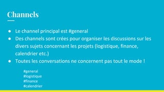 ● Le channel principal est #general
● Des channels sont crées pour organiser les discussions sur les
divers sujets concernant les projets (logistique, finance,
calendrier etc.)
● Toutes les conversations ne concernent pas tout le mode !
#general
#logistique
#finance
#calendrier
Channels
 