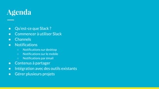 Agenda
● Qu’est-ce que Slack ?
● Commencer à utiliser Slack
● Channels
● Notifications
○ Notifications sur desktop
○ Notifications sur le mobile
○ Notifications par émail
● Contenus à partager
● Intégration avec des outils existants
● Gérer plusieurs projets
 