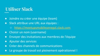 ● Joindre ou créer une équipe (team)
● Slack attribue une URL aux équipes :
○ https://meetupsmobilesenegal.slack.com
● Choisir un nom (username)
● Envoyer des invitations aux membres de l'équipe
● Ajouter des services
● Créer des channels de communications
● Le groupe de travail est pleinement opérationnel !
Utiliser Slack
 