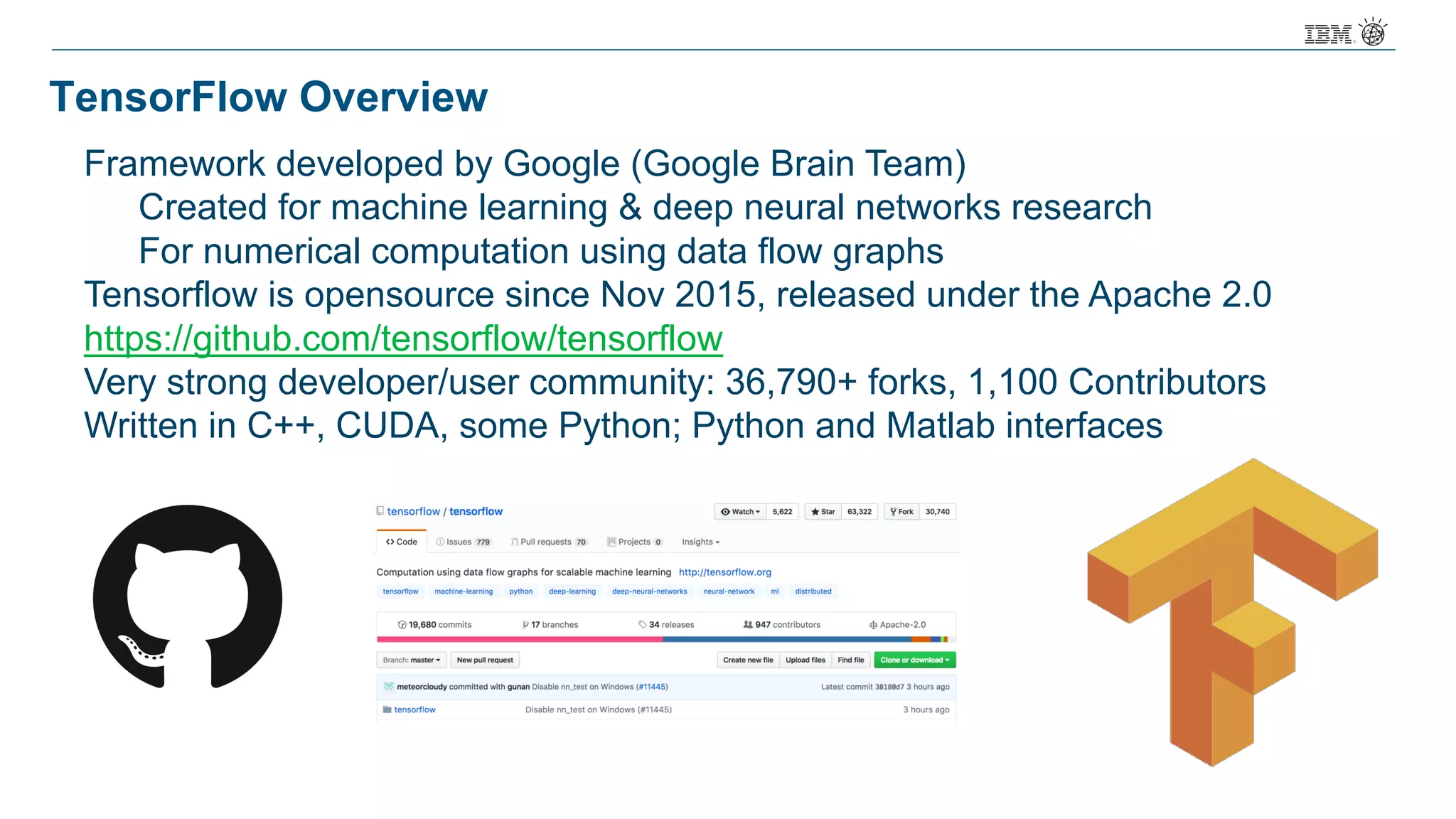 TensorFlow Overview
Framework developed by Google (Google Brain Team)
Created for machine learning & deep neural networks research
For numerical computation using data flow graphs
Tensorflow is opensource since Nov 2015, released under the Apache 2.0
https://github.com/tensorflow/tensorflow
Very strong developer/user community: 36,790+ forks, 1,100 Contributors
Written in C++, CUDA, some Python; Python and Matlab interfaces
 