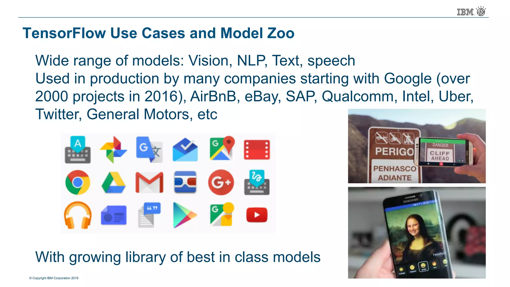 © Copyright IBM Corporation 2016
TensorFlow Use Cases and Model Zoo
Wide range of models: Vision, NLP, Text, speech
Used in production by many companies starting with Google (over
2000 projects in 2016), AirBnB, eBay, SAP, Qualcomm, Intel, Uber,
Twitter, General Motors, etc
With growing library of best in class models
 