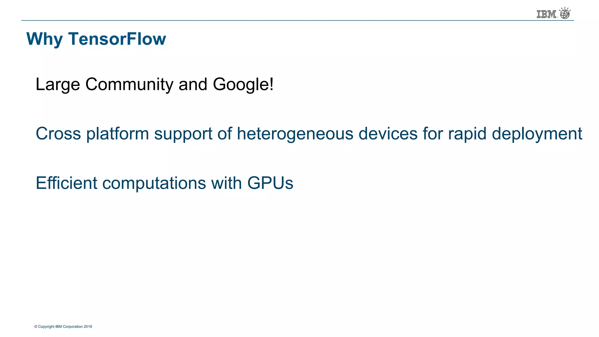 © Copyright IBM Corporation 2016
Why TensorFlow
Large Community and Google!
Cross platform support of heterogeneous devices for rapid deployment
Efficient computations with GPUs
 