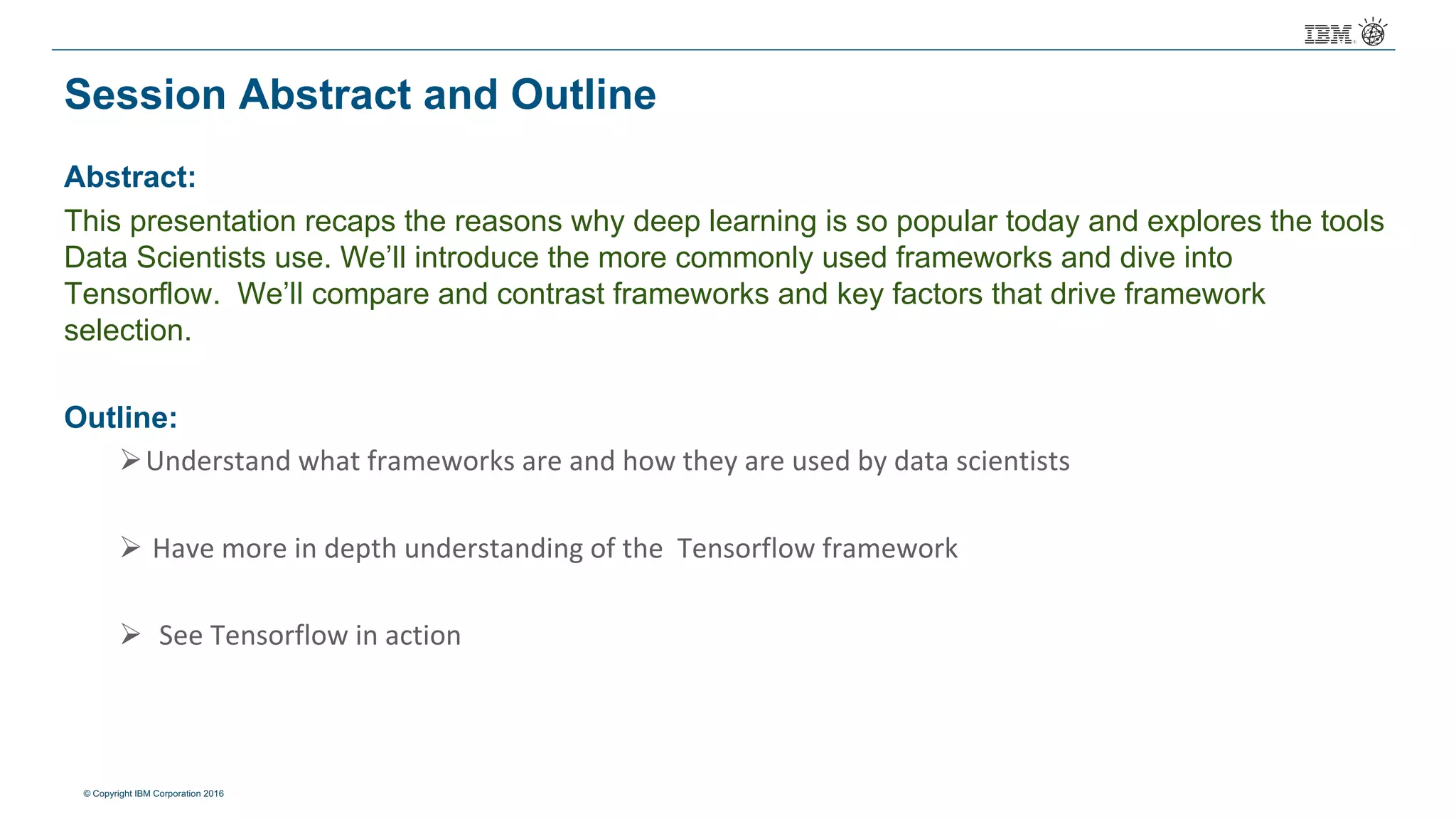 © Copyright IBM Corporation 2016
Session Abstract and Outline
Abstract:
This presentation recaps the reasons why deep learning is so popular today and explores the tools
Data Scientists use. We’ll introduce the more commonly used frameworks and dive into
Tensorflow. We’ll compare and contrast frameworks and key factors that drive framework
selection.
Outline:
ØUnderstand	what	frameworks	are	and	how	they	are	used	by	data	scientists	
Ø Have	more	in	depth	understanding	of	the		Tensorflow framework
Ø See	Tensorflow in	action	
 