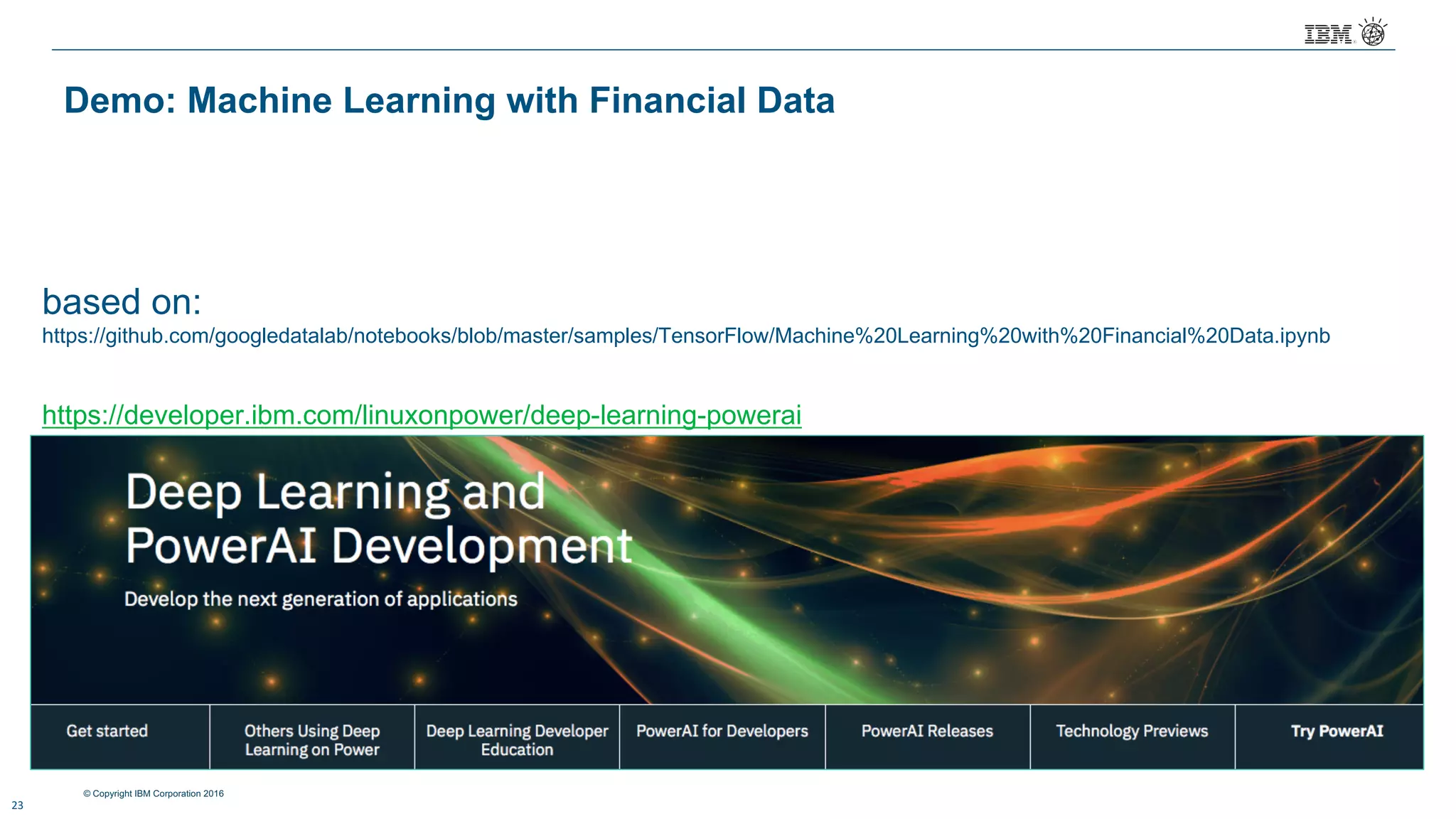 © Copyright IBM Corporation 2016
based on:
https://github.com/googledatalab/notebooks/blob/master/samples/TensorFlow/Machine%20Learning%20with%20Financial%20Data.ipynb
23
Demo: Machine Learning with Financial Data
https://developer.ibm.com/linuxonpower/deep-learning-powerai
 
