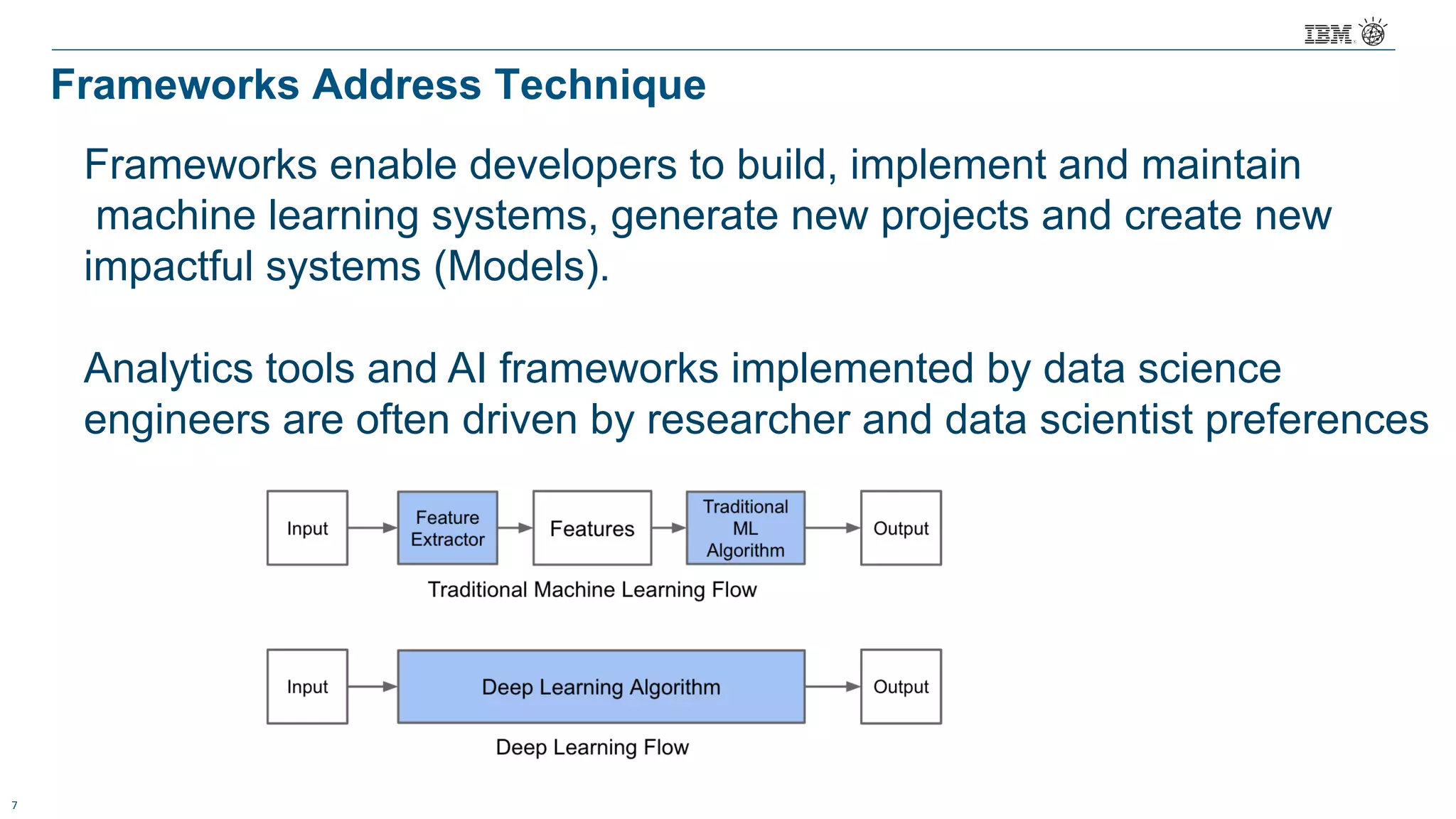 7
Frameworks Address Technique
Frameworks enable developers to build, implement and maintain
machine learning systems, generate new projects and create new
impactful systems (Models).
Analytics tools and AI frameworks implemented by data science
engineers are often driven by researcher and data scientist preferences
 