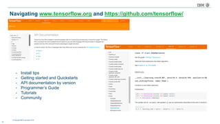 © Copyright IBM Corporation 2016
Navigating www.tensorflow.org and https://github.com/tensorflow/
16
- Install tips
- Getting started and Quickstarts
- API documentation by version
- Programmer’s Guide
- Tutorials
- Community
 
