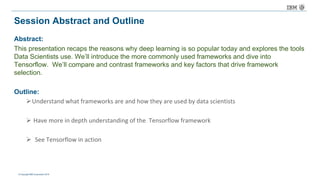 © Copyright IBM Corporation 2016
Session Abstract and Outline
Abstract:
This presentation recaps the reasons why deep learning is so popular today and explores the tools
Data Scientists use. We’ll introduce the more commonly used frameworks and dive into
Tensorflow. We’ll compare and contrast frameworks and key factors that drive framework
selection.
Outline:
ØUnderstand	what	frameworks	are	and	how	they	are	used	by	data	scientists	
Ø Have	more	in	depth	understanding	of	the		Tensorflow framework
Ø See	Tensorflow in	action	
 