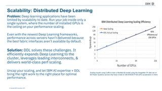 © Copyright IBM Corporation 2016
Scalability: Distributed Deep Learning
Problem: Deep learning applications have been
limited by scalability to date. Run your job inside only a
single system, where the number of installed GPUs is
the ceiling on your performance scaling.
Even with the newest Deep Learning frameworks,
performance across servers hasn’t delivered because
the best fabric interfaces aren’t available by default.
Solution: DDL solves these challenges. It
efficiently expands Deep Learning to the
cluster, leverages leading interconnects, &
delivers world-class perf scaling.
Uncap your scaling, and let IBM AI expertise + DDL
bring the right work to the right place for optimal
performance.
Scaling results using Caffe to train a ResNet-50 model using the ImageNet-1K data set on
64 Power Systems servers that have a total of 256 NVIDIA P100 GPU accelerators in them.
 