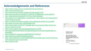 © Copyright IBM Corporation 2016
• https://www.nvidia.com/en-us/deep-learning-ai/solutions/
• https://www.tensorflow.org/
• http://download.tensorflow.org/paper/whitepaper2015.pdf
• https://www.youtube.com/watch?v=oZikw5k_2FM&feature=youtu.be&t=61
• http://colah.github.io/posts/2014-07-Conv-Nets-Modular/
• https://github.com/rasbt/pattern_classification, https://github.com/rasbt/python-
machine-learning-book
• https://codelabs.developers.google.com/codelabs/tensorflow-for-poets/#0
• http://www.cs.toronto.edu/~hinton/digits.html
• https://www.wired.com/2015/11/google-open-sourcing-tensorflow-shows-ais-
future-is-data-not-code/
• https://www.udacity.com/course/deep-learning--ud730
• http://www.wildml.com/2015/12/implementing-a-cnn-for-text-classification-in-
tensorflow/
• http://emnlp2014.org/papers/pdf/EMNLP2014194.pdf
• https://github.com/zer0n/deepframeworks
• https://www.slideshare.net/IndrajitPoddar/fast-scalable-easy-machine-learning-
with-openpower-gpus-and-docker
• https://aitopics.org/
Acknowledgements and References
 