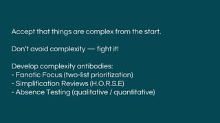 Accept that things are complex from the start.
Don’t avoid complexity — fight it!
Develop complexity antibodies:
- Fanatic Focus (two-list prioritization)
- Simplification Reviews (H.O.R.S.E)
- Absence Testing (qualitative / quantitative)
 