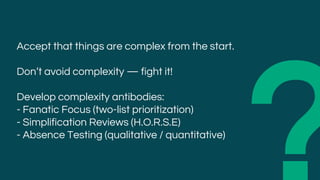 Accept that things are complex from the start.
Don’t avoid complexity — fight it!
Develop complexity antibodies:
- Fanatic Focus (two-list prioritization)
- Simplification Reviews (H.O.R.S.E)
- Absence Testing (qualitative / quantitative)
 