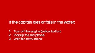 If the captain dies or falls in the water:
1. Turn off the engine (yellow button)
2. Pick up the red phone
3. Wait for instructions
 