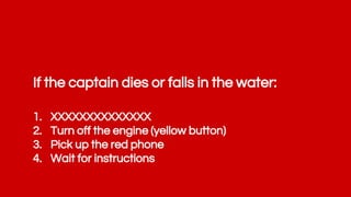 If the captain dies or falls in the water:
1. XXXXXXXXXXXXXX
2. Turn off the engine (yellow button)
3. Pick up the red phone
4. Wait for instructions
 