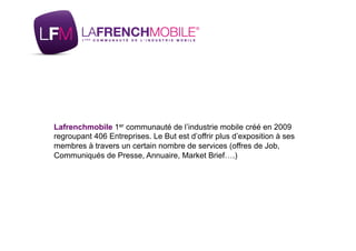 Lafrenchmobile 1er communauté de l’industrie mobile créé en 2009
regroupant 406 Entreprises. Le But est d’offrir plus d’exposition à ses
membres à travers un certain nombre de services (offres de Job,
Communiqués de Presse, Annuaire, Market Brief….)
 