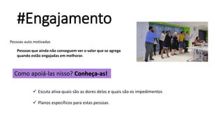 #Engajamento
Pessoas auto motivadas
Pessoas que ainda não conseguem ver o valor que se agrega
quando estão engajadas em melhorar.
Como apoiá-las nisso? Conheça-as!
 Escuta ativa quais são as dores delas e quais são os impedimentos
 Planos específicos para estas pessoas
 